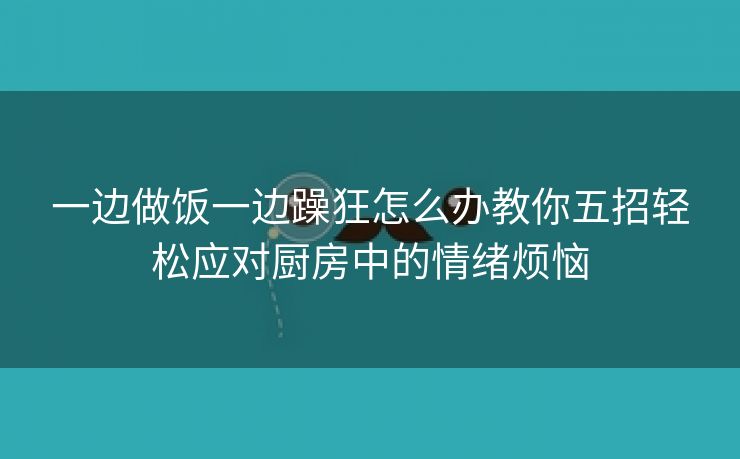 一边做饭一边躁狂怎么办教你五招轻松应对厨房中的情绪烦恼