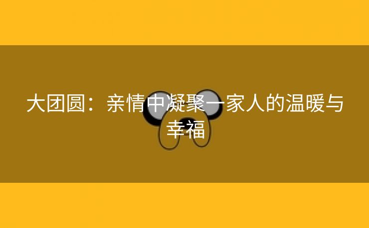 大团圆：亲情中凝聚一家人的温暖与幸福