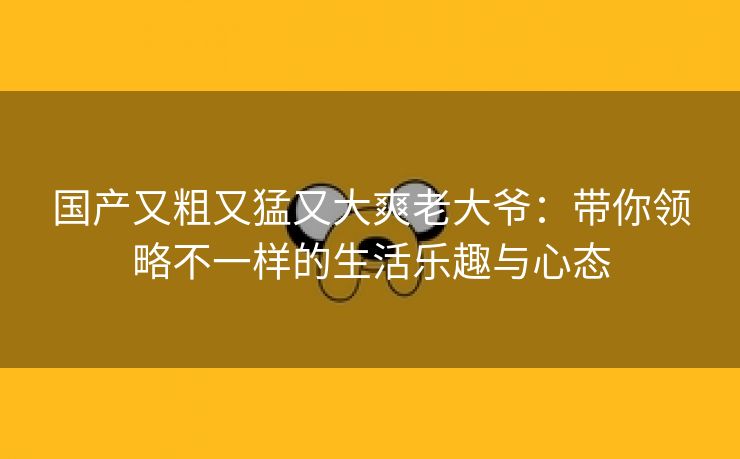 国产又粗又猛又大爽老大爷：带你领略不一样的生活乐趣与心态