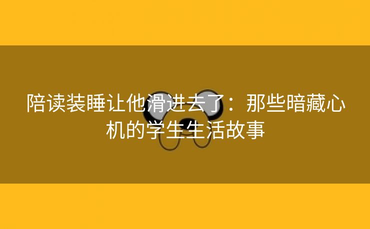 陪读装睡让他滑进去了：那些暗藏心机的学生生活故事