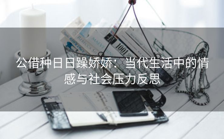 公借种日日躁娇娇：当代生活中的情感与社会压力反思