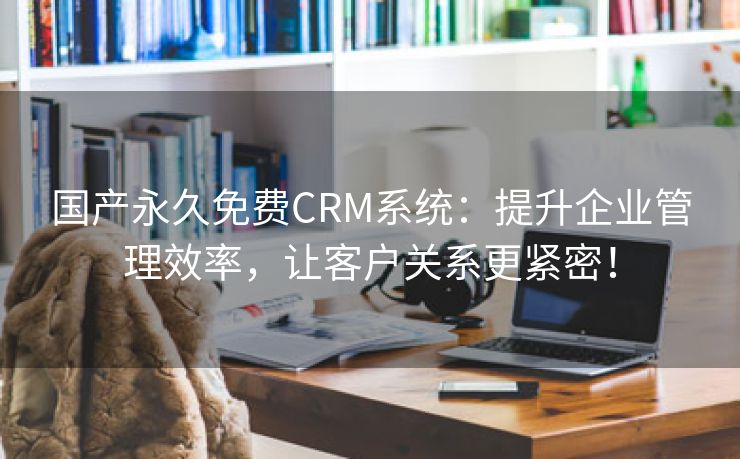 国产永久免费CRM系统：提升企业管理效率，让客户关系更紧密！