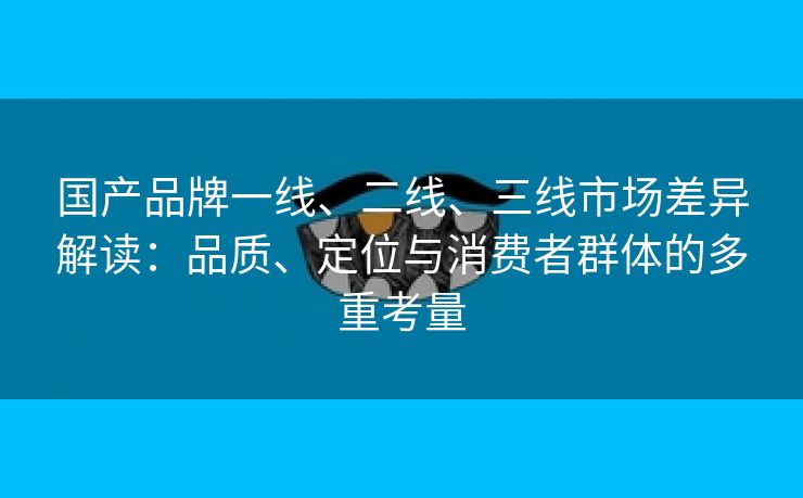 国产品牌一线、二线、三线市场差异解读：品质、定位与消费者群体的多重考量