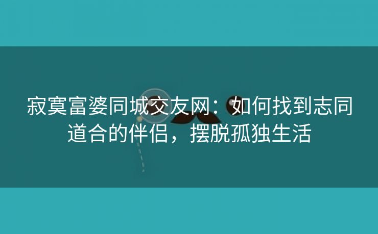 寂寞富婆同城交友网：如何找到志同道合的伴侣，摆脱孤独生活