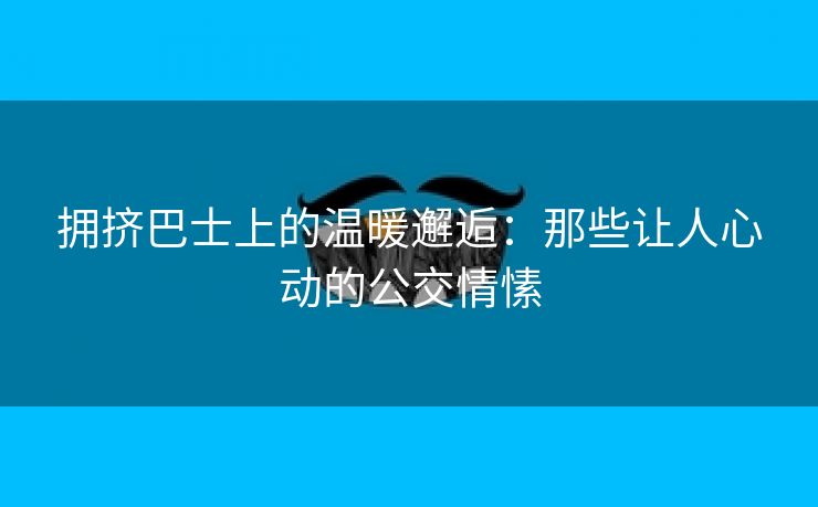 拥挤巴士上的温暖邂逅：那些让人心动的公交情愫