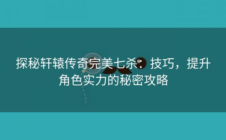 探秘轩辕传奇完美七杀：技巧，提升角色实力的秘密攻略