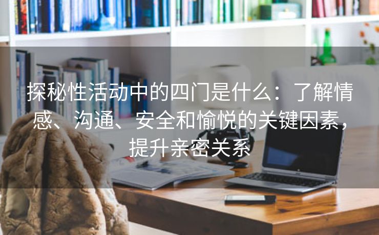 探秘性活动中的四门是什么：了解情感、沟通、安全和愉悦的关键因素，提升亲密关系