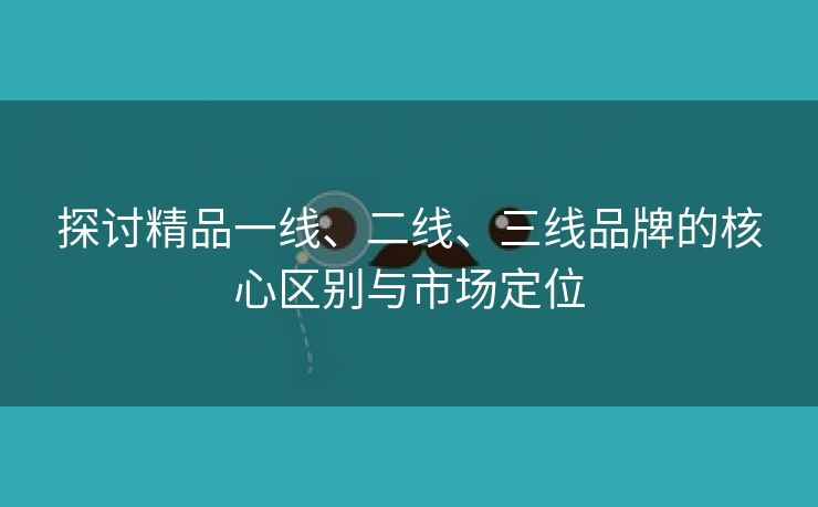 探讨精品一线、二线、三线品牌的核心区别与市场定位