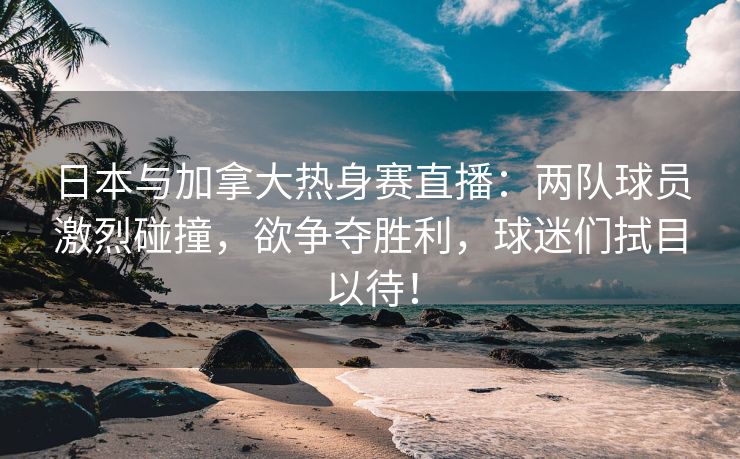 日本与加拿大热身赛直播：两队球员激烈碰撞，欲争夺胜利，球迷们拭目以待！