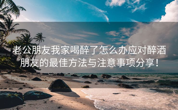 老公朋友我家喝醉了怎么办应对醉酒朋友的最佳方法与注意事项分享！