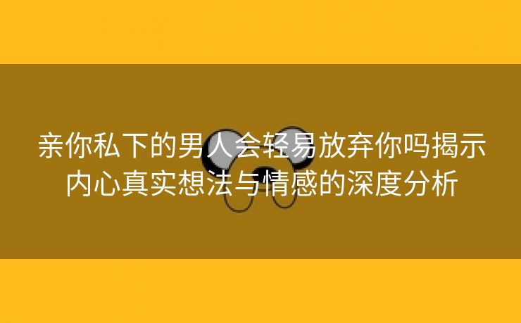 亲你私下的男人会轻易放弃你吗揭示内心真实想法与情感的深度分析