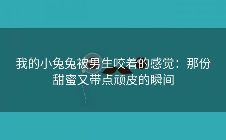 我的小兔兔被男生咬着的感觉：那份甜蜜又带点顽皮的瞬间