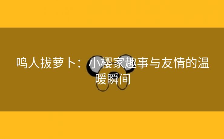 鸣人拔萝卜：小樱家趣事与友情的温暖瞬间