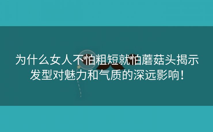 为什么女人不怕粗短就怕蘑菇头揭示发型对魅力和气质的深远影响！