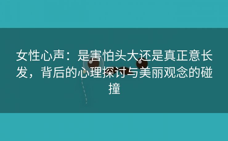 女性心声：是害怕头大还是真正意长发，背后的心理探讨与美丽观念的碰撞