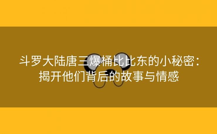 斗罗大陆唐三爆桶比比东的小秘密：揭开他们背后的故事与情感