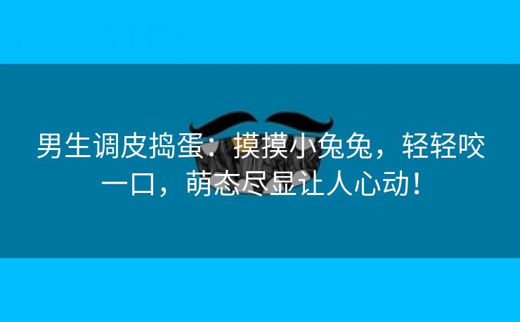 男生调皮捣蛋：摸摸小兔兔，轻轻咬一口，萌态尽显让人心动！