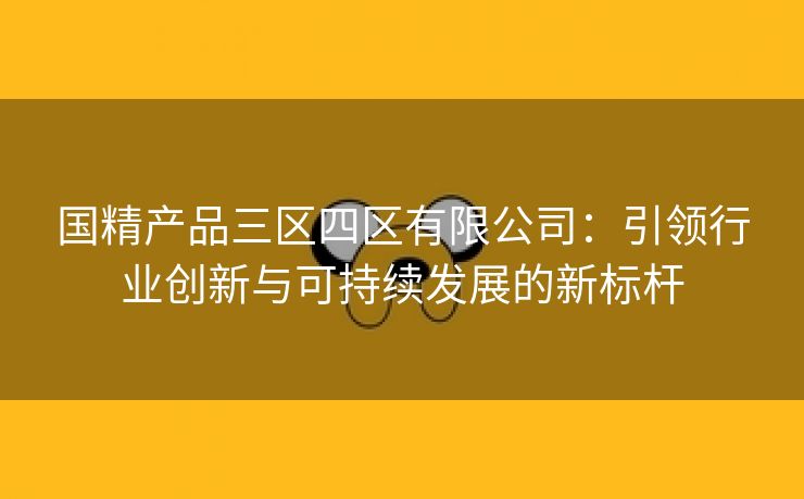 国精产品三区四区有限公司：引领行业创新与可持续发展的新标杆