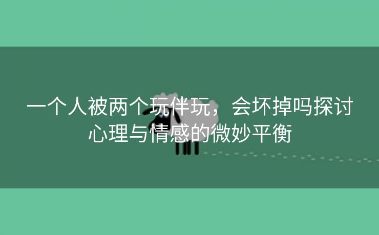 一个人被两个玩伴玩，会坏掉吗探讨心理与情感的微妙平衡