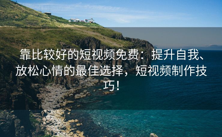 靠比较好的短视频免费：提升自我、放松心情的最佳选择，短视频制作技巧！