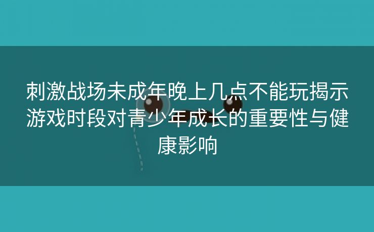 刺激战场未成年晚上几点不能玩揭示游戏时段对青少年成长的重要性与健康影响