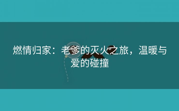 燃情归家：老爹的灭火之旅，温暖与爱的碰撞