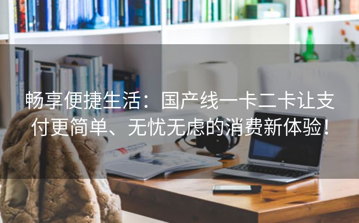 畅享便捷生活：国产线一卡二卡让支付更简单、无忧无虑的消费新体验！