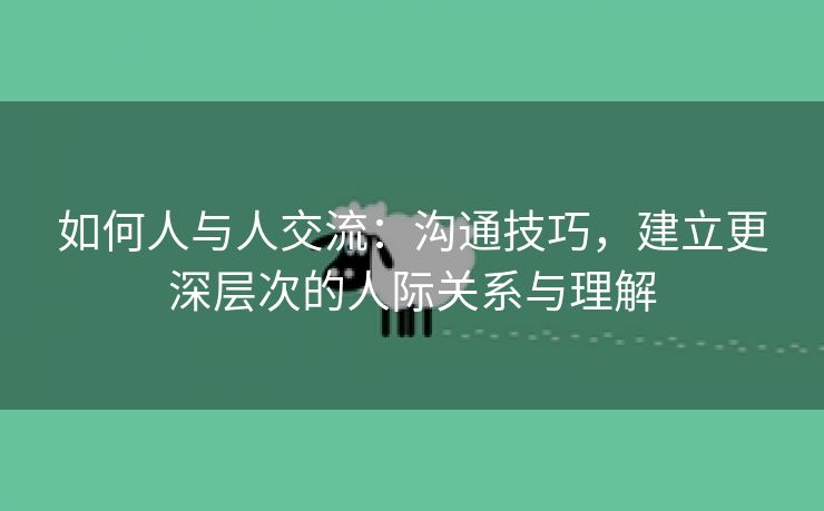 如何人与人交流：沟通技巧，建立更深层次的人际关系与理解