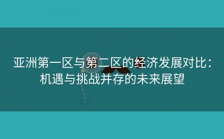 亚洲第一区与第二区的经济发展对比：机遇与挑战并存的未来展望