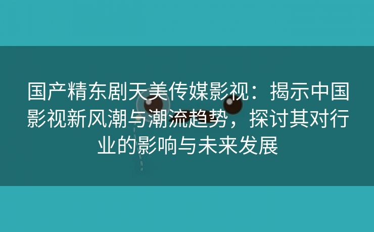 国产精东剧天美传媒影视：揭示中国影视新风潮与潮流趋势，探讨其对行业的影响与未来发展