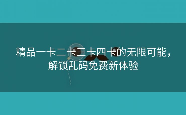 精品一卡二卡三卡四卡的无限可能，解锁乱码免费新体验