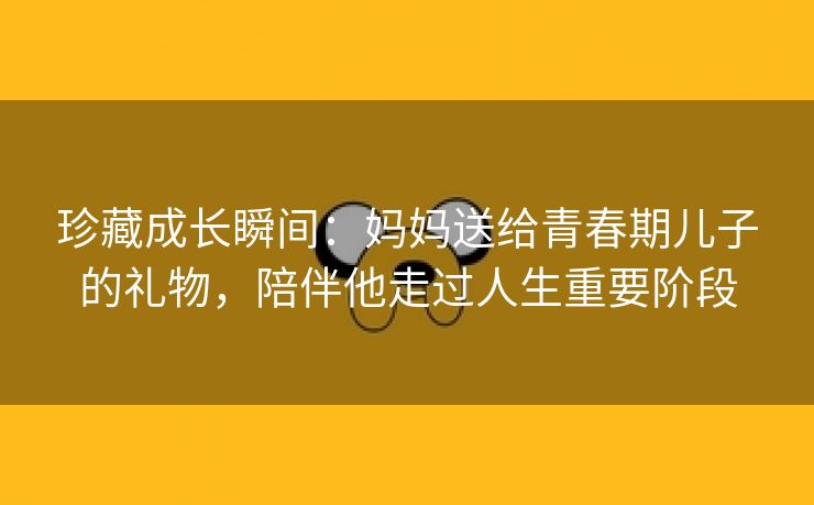 珍藏成长瞬间：妈妈送给青春期儿子的礼物，陪伴他走过人生重要阶段