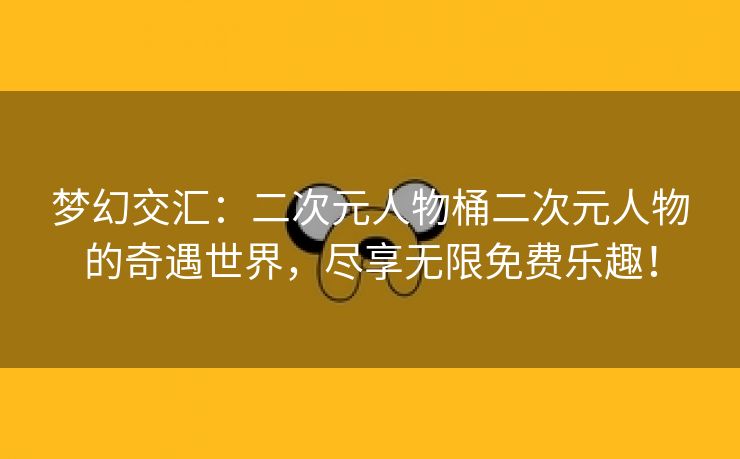 梦幻交汇：二次元人物桶二次元人物的奇遇世界，尽享无限免费乐趣！