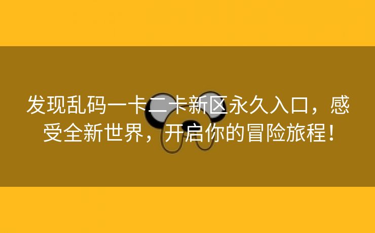 发现乱码一卡二卡新区永久入口，感受全新世界，开启你的冒险旅程！