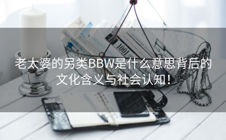 老太婆的另类BBW是什么意思背后的文化含义与社会认知！