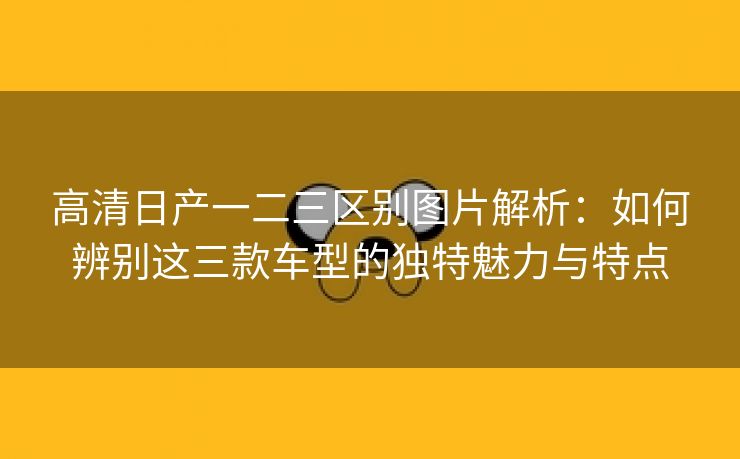 高清日产一二三区别图片解析：如何辨别这三款车型的独特魅力与特点