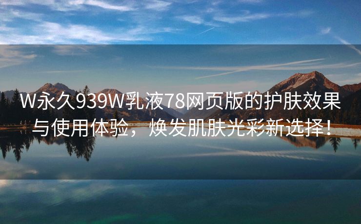 W永久939W乳液78网页版的护肤效果与使用体验，焕发肌肤光彩新选择！