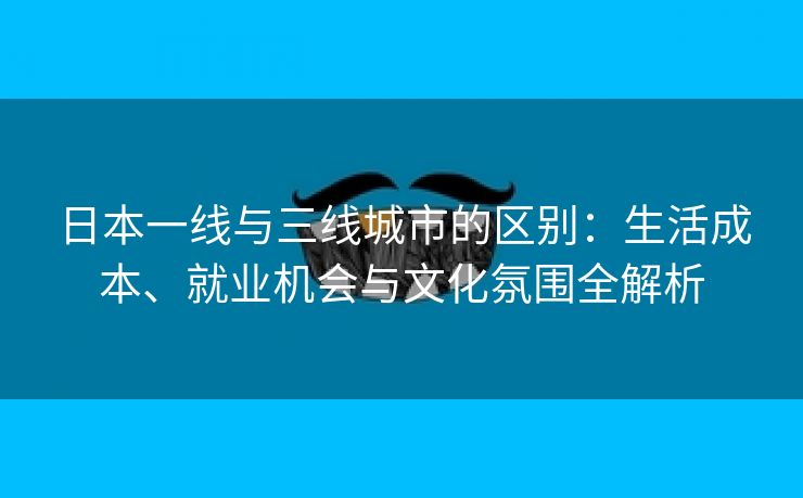 日本一线与三线城市的区别：生活成本、就业机会与文化氛围全解析