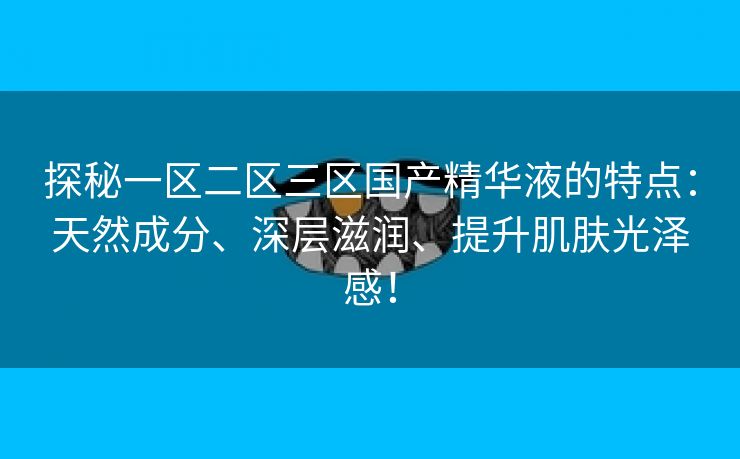 探秘一区二区三区国产精华液的特点：天然成分、深层滋润、提升肌肤光泽感！