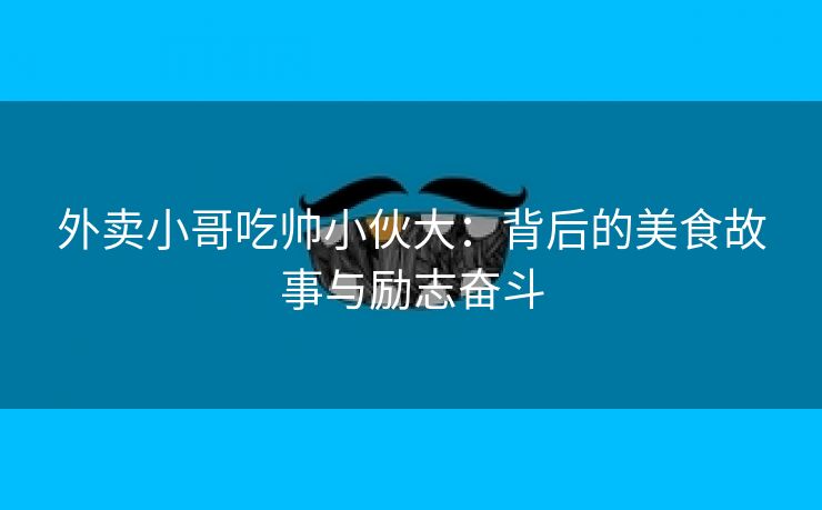 外卖小哥吃帅小伙大：背后的美食故事与励志奋斗