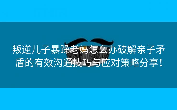 叛逆儿子暴躁老妈怎么办破解亲子矛盾的有效沟通技巧与应对策略分享！