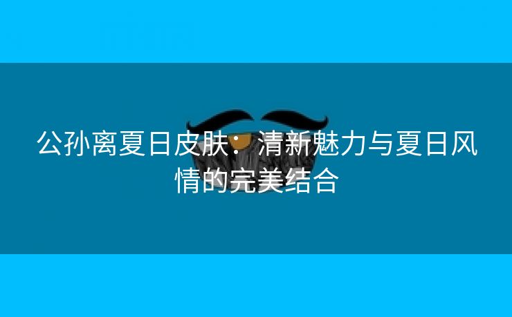 公孙离夏日皮肤：清新魅力与夏日风情的完美结合