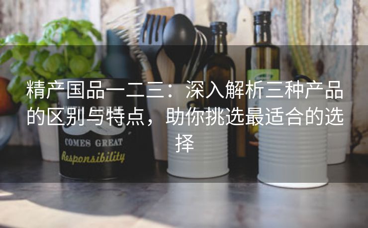 精产国品一二三：深入解析三种产品的区别与特点，助你挑选最适合的选择