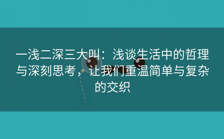 一浅二深三大叫：浅谈生活中的哲理与深刻思考，让我们重温简单与复杂的交织