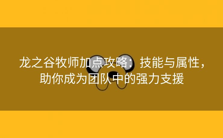 龙之谷牧师加点攻略：技能与属性，助你成为团队中的强力支援