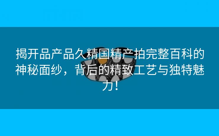 揭开品产品久精国精产拍完整百科的神秘面纱，背后的精致工艺与独特魅力！