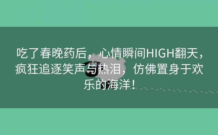 吃了春晚药后，心情瞬间HIGH翻天，疯狂追逐笑声与热泪，仿佛置身于欢乐的海洋！