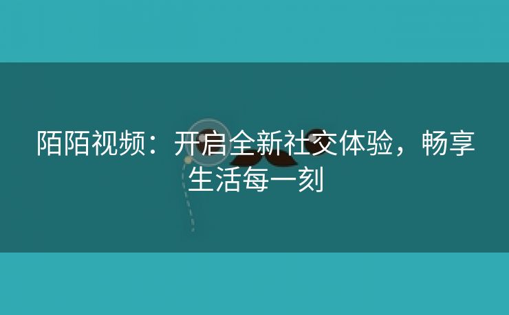 陌陌视频：开启全新社交体验，畅享生活每一刻