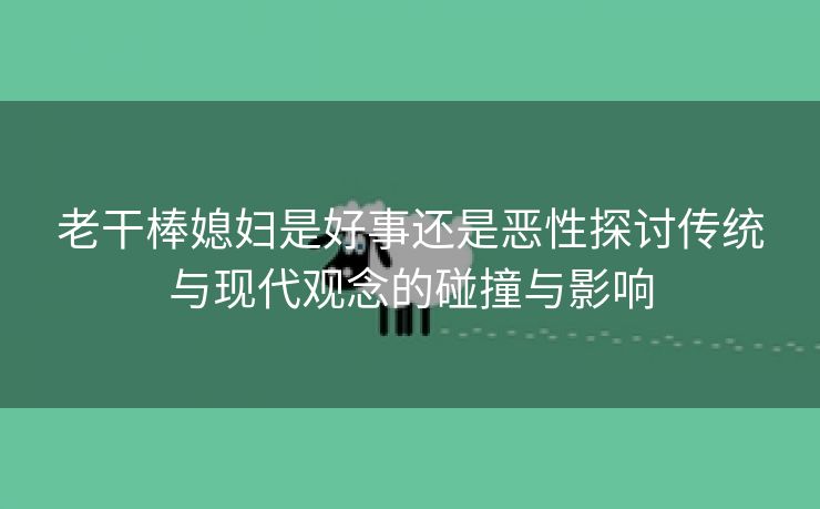 老干棒媳妇是好事还是恶性探讨传统与现代观念的碰撞与影响