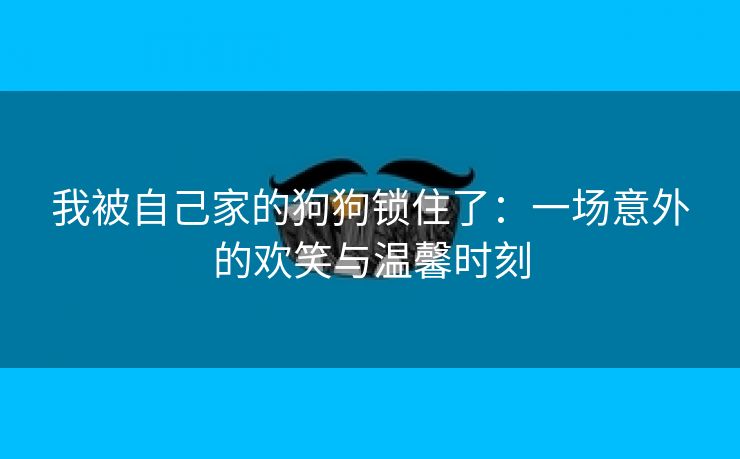 我被自己家的狗狗锁住了：一场意外的欢笑与温馨时刻